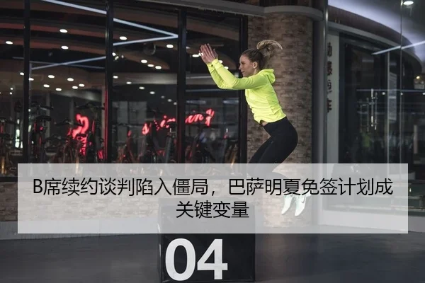 B席续约谈判陷入僵局，巴萨明夏免签计划成关键变量